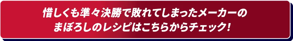 惜しくも予選で敗れてしまったメーカーのまぼろしのレシピはこちらからチェック！